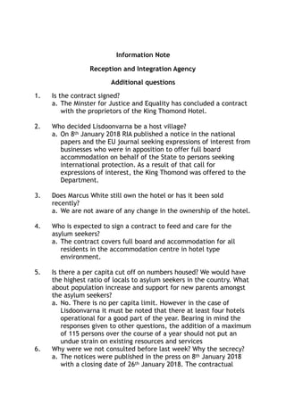 Information Note
Reception and Integration Agency
Additional questions
1. Is the contract signed?
a. The Minster for Justice and Equality has concluded a contract
with the proprietors of the King Thomond Hotel.
2. Who decided Lisdoonvarna be a host village?
a. On 8th January 2018 RIA published a notice in the national
papers and the EU journal seeking expressions of interest from
businesses who were in apposition to offer full board
accommodation on behalf of the State to persons seeking
international protection. As a result of that call for
expressions of interest, the King Thomond was offered to the
Department.
3. Does Marcus White still own the hotel or has it been sold
recently?
a. We are not aware of any change in the ownership of the hotel.
4. Who is expected to sign a contract to feed and care for the
asylum seekers?
a. The contract covers full board and accommodation for all
residents in the accommodation centre in hotel type
environment.
5. Is there a per capita cut off on numbers housed? We would have
the highest ratio of locals to asylum seekers in the country. What
about population increase and support for new parents amongst
the asylum seekers?
a. No. There is no per capita limit. However in the case of
Lisdoonvarna it must be noted that there at least four hotels
operational for a good part of the year. Bearing in mind the
responses given to other questions, the addition of a maximum
of 115 persons over the course of a year should not put an
undue strain on existing resources and services
6. Why were we not consulted before last week? Why the secrecy?
a. The notices were published in the press on 8th January 2018
with a closing date of 26th January 2018. The contractual
 