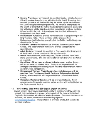 • General Practitioner services will be provided locally. Initially, however
this will be done in conjunction with the Mobile Health Screening Unit,
who will provide a full medical history for review by the local GP who
will ultimately provide ongoing services. No limit has been placed on
the length of time that the Mobile Health Screening Unit will attend and
it’s withdrawal will be based on clinical consultation involving the local
GP and staff in the Unit. It is envisaged that the Unit will come to
Lisdoonvarna one day a week.
• Public Health Nurses will provide normal services to people living in the
King Thomond Hotel. These services will be provided from
Lisdoonvarna Health Centre generally, but the Public Health Nurse may
also visit the Centre.
• Children’s Dental treatment will be provided from Ennistymon Health
Centre. The Department of Justice will provide transport to the
appointments.
• Adult Dental services will be provided in Ennis. Again, the Department
of Justice will provide transport to the appointments.
• Mental Health services, where required, will be provided from Stella
Maris, Lisdoonvarna. This will follow referral from the GP or the MHSU
as required.
• Out of hours GP services are based in Ennistymon. Asylum Seekers
will access same on a needs basis. Transport arrangements will be
arranged where required in conjunction with the Department of Justice
and the Centre Management.
• Occupational Therapy, Physiotherapy, Speech & Language will be
provided from Ennistymon Health Centre or Ballyvaughan Medical
Centre, where required, will be provided from Lisdoonvarna Health
Centre.
• Optical and Audiology Services will be provided in Ennis. Travel
arrangements, for people requiring such a service, will be facilitated by
the Department of Justice.
44. How do they cope if they don’t speak English on arrival?
Asylum Seekers have varying degrees of ability in English when they arrive in
Ireland. Interpretation is provided, where required, for those with limited
English for interactions with Health Service Providers. There are also resources
available, for health professionals in other languages on
www.hsesocialinclusion.ie . Interpretation is provided onsite, but can also be
provided by phone.
 
