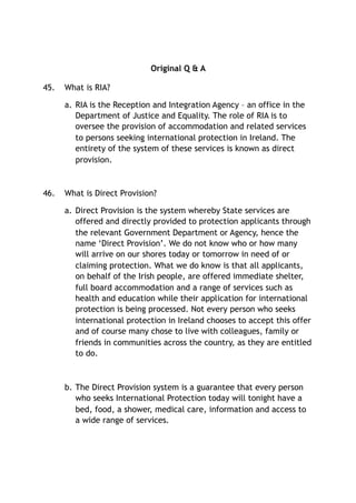 Original Q & A
45. What is RIA?
a. RIA is the Reception and Integration Agency – an office in the
Department of Justice and Equality. The role of RIA is to
oversee the provision of accommodation and related services
to persons seeking international protection in Ireland. The
entirety of the system of these services is known as direct
provision.
46. What is Direct Provision?
a. Direct Provision is the system whereby State services are
offered and directly provided to protection applicants through
the relevant Government Department or Agency, hence the
name ‘Direct Provision’. We do not know who or how many
will arrive on our shores today or tomorrow in need of or
claiming protection. What we do know is that all applicants,
on behalf of the Irish people, are offered immediate shelter,
full board accommodation and a range of services such as
health and education while their application for international
protection is being processed. Not every person who seeks
international protection in Ireland chooses to accept this offer
and of course many chose to live with colleagues, family or
friends in communities across the country, as they are entitled
to do.
b. The Direct Provision system is a guarantee that every person
who seeks International Protection today will tonight have a
bed, food, a shower, medical care, information and access to
a wide range of services.
 
