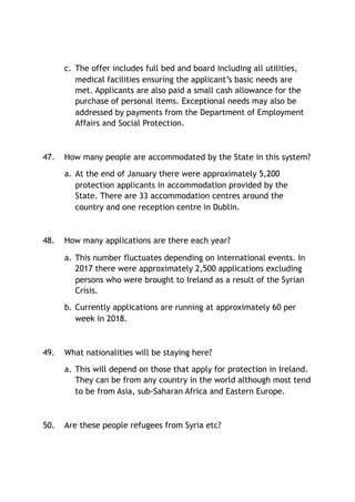 c. The offer includes full bed and board including all utilities,
medical facilities ensuring the applicant’s basic needs are
met. Applicants are also paid a small cash allowance for the
purchase of personal items. Exceptional needs may also be
addressed by payments from the Department of Employment
Affairs and Social Protection.
47. How many people are accommodated by the State in this system?
a. At the end of January there were approximately 5,200
protection applicants in accommodation provided by the
State. There are 33 accommodation centres around the
country and one reception centre in Dublin.
48. How many applications are there each year?
a. This number fluctuates depending on international events. In
2017 there were approximately 2,500 applications excluding
persons who were brought to Ireland as a result of the Syrian
Crisis.
b. Currently applications are running at approximately 60 per
week in 2018.
49. What nationalities will be staying here?
a. This will depend on those that apply for protection in Ireland.
They can be from any country in the world although most tend
to be from Asia, sub-Saharan Africa and Eastern Europe.
50. Are these people refugees from Syria etc?
 
