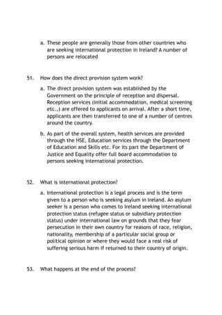 a. These people are generally those from other countries who
are seeking international protection in Ireland? A number of
persons are relocated
51. How does the direct provision system work?
a. The direct provision system was established by the
Government on the principle of reception and dispersal.
Reception services (initial accommodation, medical screening
etc.,) are offered to applicants on arrival. After a short time,
applicants are then transferred to one of a number of centres
around the country.
b. As part of the overall system, health services are provided
through the HSE, Education services through the Department
of Education and Skills etc. For its part the Department of
Justice and Equality offer full board accommodation to
persons seeking international protection.
52. What is international protection?
a. International protection is a legal process and is the term
given to a person who is seeking asylum in Ireland. An asylum
seeker is a person who comes to Ireland seeking international
protection status (refugee status or subsidiary protection
status) under international law on grounds that they fear
persecution in their own country for reasons of race, religion,
nationality, membership of a particular social group or
political opinion or where they would face a real risk of
suffering serious harm if returned to their country of origin.
53. What happens at the end of the process?
 
