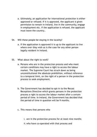 a. Ultimately, an application for international protection is either
approved or refused. If it is approved, the applicant is given
permission to remain in Ireland, live in the community, engage
in employment etc. If the application is refused, the applicant
must leave the country..
54. Will these people be staying in the locality?
a. If the application is approved it is up to the applicant to live
where ever they wish as is the case for any other person
legally resident in Ireland.
55. What about the right to work?
a. Persons who are in the protection process and who meet
certain conditions may have a right to access the labour
market. The Supreme Court has struck down as being
unconstitutional the absolute prohibition, without reference
to a temporal limit, on the right of a person in the protection
process to seek employment.
b. The Government has decided to opt-in to the Recast
Receptions Directive which grants persons in the protection
process a right to access the labour market after a certain
period of time. In Ireland, the Government has decided that
the period of time in question will be 9 months.
c. This means that persons who
i. are in the protection process for at least nine months
ii. who have co-operated with that process and
 