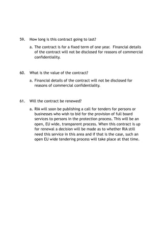 59. How long is this contract going to last?
a. The contract is for a fixed term of one year. Financial details
of the contract will not be disclosed for reasons of commercial
confidentiality.
60. What is the value of the contract?
a. Financial details of the contract will not be disclosed for
reasons of commercial confidentiality.
61. Will the contract be renewed?
a. RIA will soon be publishing a call for tenders for persons or
businesses who wish to bid for the provision of full board
services to persons in the protection process. This will be an
open, EU wide, transparent process. When this contract is up
for renewal a decision will be made as to whether RIA still
need this service in this area and if that is the case, such an
open EU wide tendering process will take place at that time.
 
