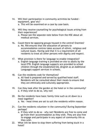 14. Will their participation in community activities be funded -
equipment, gear etc?
a. This will be examined on a case by case basis.
15. Will they receive counselling for psychological issues arising from
their experiences?
a. Please see the separate note below from the HSE about all
medical services.
16. Could there be opposing groups housed in the centre? Enemies?
a. No. RIA ensures that the allocation of persons to
accommodation centres takes account of ethnic, religious and
cultural issues. Having said that it is a requirement of all
residents to treat all other persons with dignity and respect.
17. What provision is there for language to enable integration?
a. English language training is provided on-site to adults by the
local ETB. English language supports are provided to school
children through the established EAL (English as an Additional
Language) support services in schools.
18. Can the residents cook for themselves?
a. All food is prepared and served by qualified hotel staff.
Residents will be consulted about their meals to ensure that
they are ethnically and culturally appropriate.
19. Can they look after the garden at the hotel or in the community?
a. If they wish to do so, why not!
20. Do the residents have basic family time such as sit down to a
meal together?
a. Yes – meal times are set to suit the residents within reason.
21. Can the residents volunteer in the community? During September
perhaps?
a. If they wish to do so – why not! Residents are free to come and
go from their accommodation as they wish. They are also free
to engage and participate in any aspect of community life as
they wish.
22. What will be done to stop them suffering from being stuck in a
hotel?
 