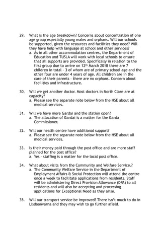 29. What is the age breakdown? Concerns about concentration of one
age group especially young males and orphans. Will our schools
be supported, given the resources and facilities they need? Will
they have help with language at school and other services?
a. As in all other accommodation centres, the Department of
Education and TUSLA will work with local schools to ensure
that all supports are provided. Specifically in relation to the
first group due to arrive on 12th March 2018 there are 7
children in total – 3 of whom are of primary school age and the
other four are under 4 years of age. All children are in the
care of their parents – there are no orphans. Concern about
facilities and infrastructure.
30. Will we get another doctor. Most doctors in North Clare are at
capacity?
a. Please see the separate note below from the HSE about all
medical services.
31. Will we have more Gardai and the station open?
a. The allocation of Gardaí is a matter for the Garda
Commissioner.
32. Will our health centre have additional support?
a. Please see the separate note below from the HSE about all
medical services.
33. Is their money paid through the post office and are more staff
planned for the post office?
a. Yes – staffing is a matter for the local post office.
34. What about visits from the Community and Welfare Service.?
a. The Community Welfare Service in the Department of
Employment Affairs & Social Protection will attend the centre
once a week to facilitate applications from residents. Staff
will be administering Direct Provision Allowance (DPA) to all
residents and will also be accepting and processing
applications for Exceptional Need as they arise.
35. Will our transport service be improved? There isn’t much to do in
Lisdoonvarna and they may wish to go further afield.
 