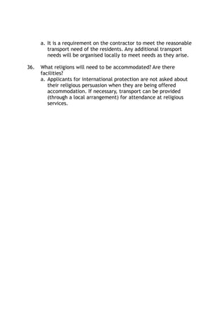a. It is a requirement on the contractor to meet the reasonable
transport need of the residents. Any additional transport
needs will be organised locally to meet needs as they arise.
36. What religions will need to be accommodated? Are there
facilities?
a. Applicants for international protection are not asked about
their religious persuasion when they are being offered
accommodation. If necessary, transport can be provided
(through a local arrangement) for attendance at religious
services. 
 