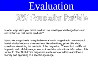 In what ways does you media product use, develop or challenge forms and
conventions of real media products?


My school magazine is recognisable as a media magazine in many ways; I
have included codes and conventions like advertising, price, title, date,
coverlines describing the contents of the magazine. The context is different
to gossip and celebrity magazines as it contains educational information. It is
similar to other Sixth Form magazines as its mode of address and tone is
friendly and appealing to a specific age range.
 