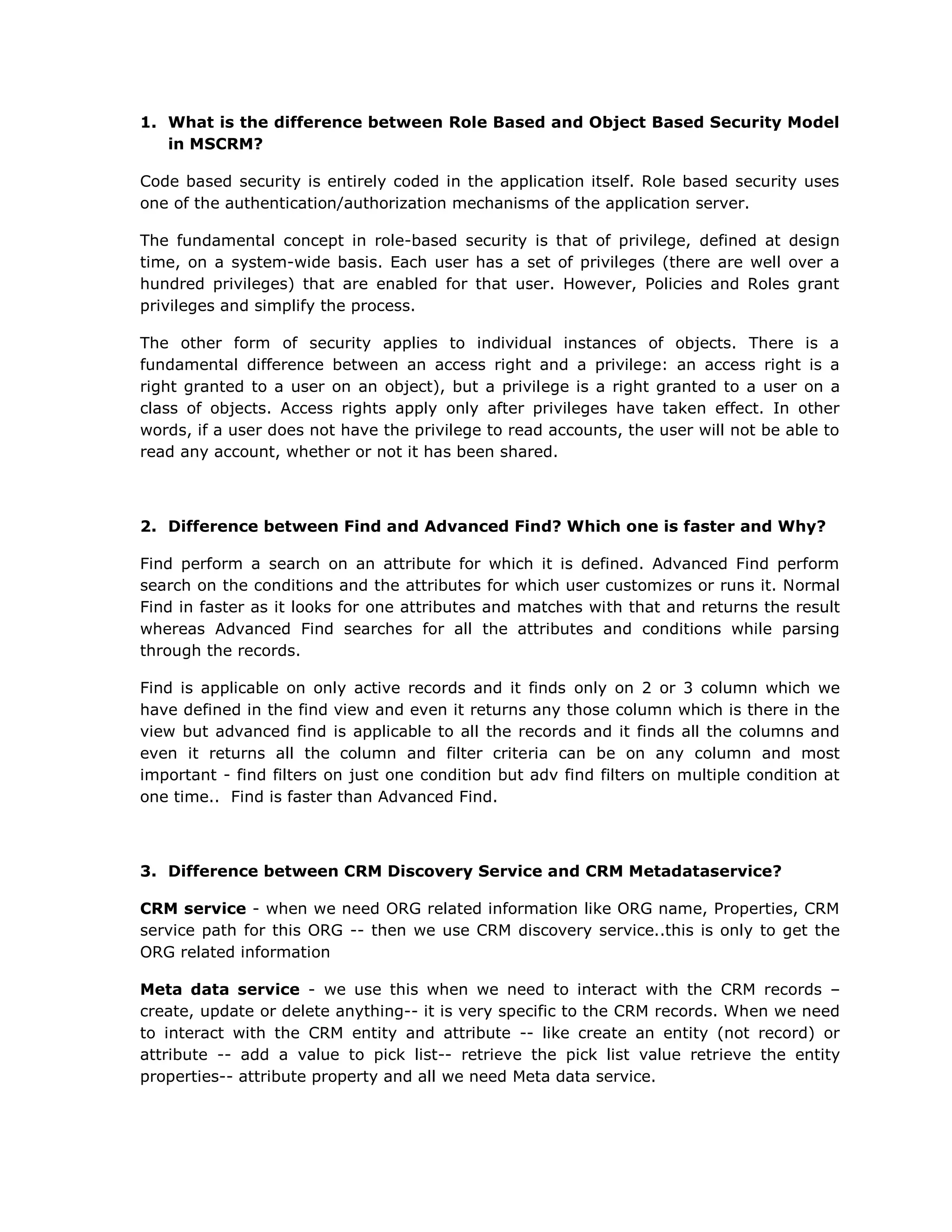 What is the difference between Role Based and Object Based Security Model in MSCRM?Code based security is entirely coded in the application itself. Role based security uses one of the authentication/authorization mechanisms of the application server.The fundamental concept in role-based security is that of privilege, defined at design time, on a system-wide basis. Each user has a set of privileges (there are well over a hundred privileges) that are enabled for that user. However, Policies and Roles grant privileges and simplify the process.The other form of security applies to individual instances of objects. There is a fundamental difference between an access right and a privilege: an access right is a right granted to a user on an object), but a privilege is a right granted to a user on a class of objects. Access rights apply only after privileges have taken effect. In other words, if a user does not have the privilege to read accounts, the user will not be able to read any account, whether or not it has been shared.Difference between Find and Advanced Find? Which one is faster and Why?Find perform a search on an attribute for which it is defined. Advanced Find perform search on the conditions and the attributes for which user customizes or runs it. Normal Find in faster as it looks for one attributes and matches with that and returns the result whereas Advanced Find searches for all the attributes and conditions while parsing through the records.Find is applicable on only active records and it finds only on 2 or 3 column which we have defined in the find view and even it returns any those column which is there in the view but advanced find is applicable to all the records and it finds all the columns and even it returns all the column and filter criteria can be on any column and most important - find filters on just one condition but adv find filters on multiple condition at one time.. Find is faster than Advanced Find.Difference between CRM Discovery Service and CRM Metadataservice?CRM service - when we need ORG related information like ORG name, Properties, CRM service path for this ORG -- then we use CRM discovery service..this is only to get the ORG related informationMeta data service - we use this when we need to interact with the CRM records – create, update or delete anything-- it is very specific to the CRM records. When we need to interact with the CRM entity and attribute -- like create an entity (not record) or attribute -- add a value to pick list-- retrieve the pick list value retrieve the entity properties-- attribute property and all we need Meta data service.Difference between Plug-in and Workflows?RequirementPlug-inWorkflowNeeds a synchronous action to happen before or after an event occursXThe same piece of logic will be executed for different events and possibly on different entities XxThe logic needs to be executed while offlineXNeeds elevation of privileges (impersonation)XNeeds to execute on events other than assign, create, update, set stateXThe process/logic may take a long time to complete or will be a persistent process (multiple long running steps)xNeeds an asynchronous actionXxEnd users will need to modify the process logicxChild sub processes will be triggered xWhenever you install MSCRM what all databases get created?MSCRM_Config and MSCRM_orgnameWhenever you install MSCRM what all user groups get created in Active Directory?UserGroupAll Microsoft CRM users . This group is updated automatically as users are added and removed from Microsoft CRM. ReportingGroupA group that contains all users within Microsoft CRM. This group is updated as users are added to Microsoft CRM. Users in this group have read-only access to the filtered views in the Microsoft CRM database. PrivUserGroupPrivileged Microsoft CRM user group for special administrative functions.  SQLAccessGroupA group that contains Microsoft CRM ASP.NET account and other service accounts. Members in this group have full access to the Microsoft CRM database and this group is used by the Microsoft CRM platform layer. End users should never be added to this groupDifference between MSCRM3.0 and MSCRM4.0?