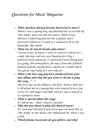 Questions for Music Magazine
o When and how did you become interested in music?
When I was a young boy, my dad had lots of records by
„The Kinks‟ and I too like the music. When I was
thirteen I asked my parents for a guitar and I
practised whenever I could as I wanted to be in the
band like „The Kinks‟
o What else do you do besides play music?
I listen to lots of music; I went to concerts whenever I
could. But my real love was Manchester City, I
followed them whenever I could and I loved being part
of a gang. The atmosphere, the buzz from the football,
fashion and the cheeky beers whenever I could which
was great especially as I was only 16!
o What is the best song you have produced from your
new album and why did you write or decide to play
this song , “ …”
The first one on the album is the best; „Rock n Roll star‟
is all about me as a young boy who wanted to be a top
artist. It‟s full anger and balls and if I say so myself it
is a fantastic tune!
o What is special about this song?
It‟s about me… that‟s why it‟s special!!
o Why did you choose to play this kind of music?
It‟s rock and roll and if you listen you can hear bits of
„The Kinks‟ in the music who influenced me when I was
a kid.
o Which famous musicians do you admire and why?

 