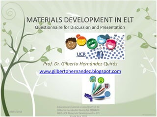 MATERIALS DEVELOPMENT IN ELT
Questionnaire for Discussion and Presentation
Prof. Dr. Gilberto Hernández Quirós
www.gilbertohernandez.blogspot.com
29/01/2015
Educational material created by Prof. Dr.
Gilberto Hernández Quirós for CONARE-
MEP-UCR Materials Development in ELT.
 