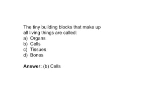 The tiny building blocks that make up
all living things are called:
a) Organs
b) Cells
c) Tissues
d) Bones
Answer: (b) Cells
 
