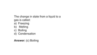 The change in state from a liquid to a
gas is called:
a) Freezing
b) Melting
c) Boiling
d) Condensation
Answer: (c) Boiling
 
