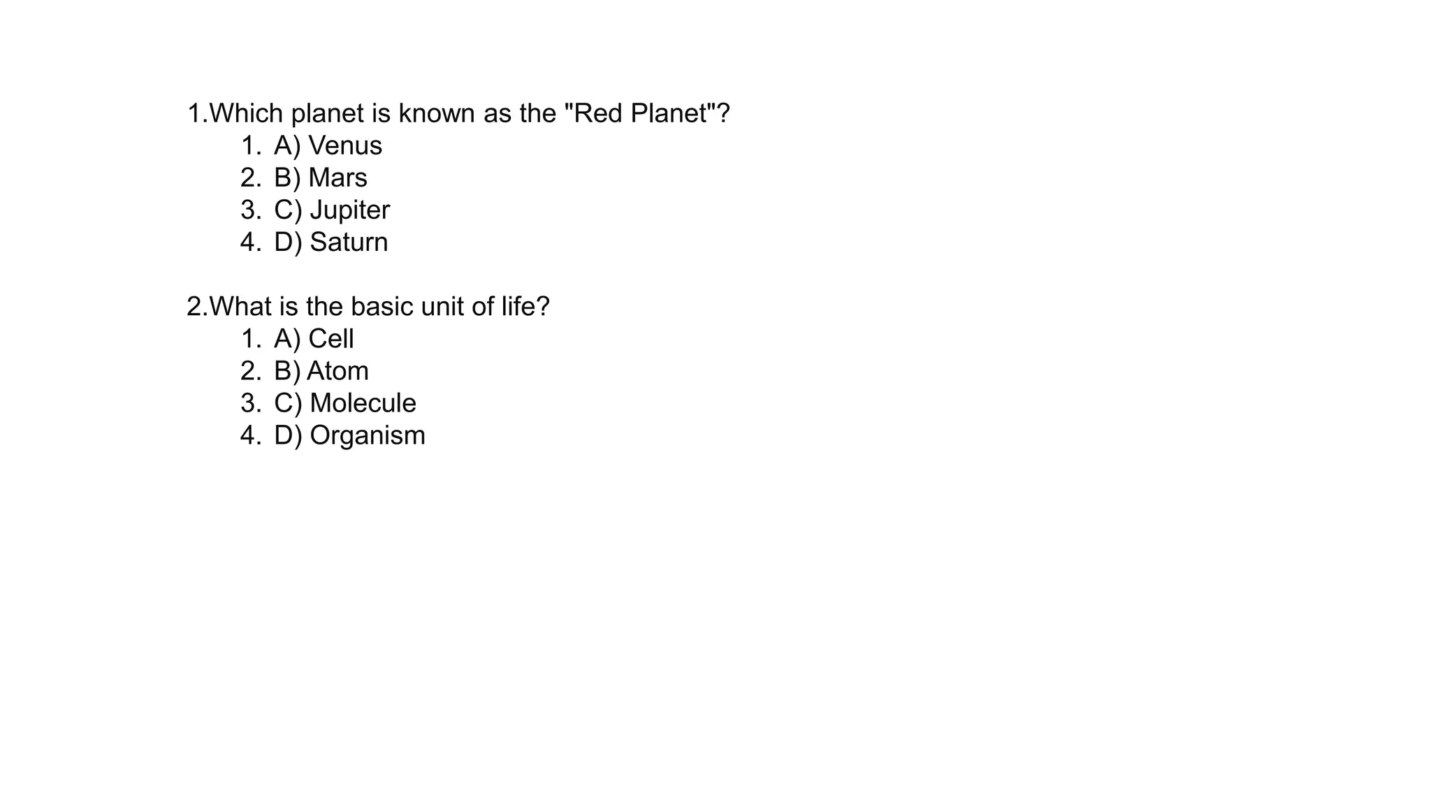 1.Which planet is known as the "Red Planet"?
1. A) Venus
2. B) Mars
3. C) Jupiter
4. D) Saturn
2.What is the basic unit of life?
1. A) Cell
2. B) Atom
3. C) Molecule
4. D) Organism
 
