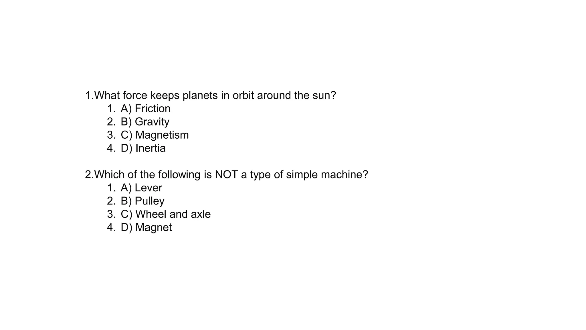 1.What force keeps planets in orbit around the sun?
1. A) Friction
2. B) Gravity
3. C) Magnetism
4. D) Inertia
2.Which of the following is NOT a type of simple machine?
1. A) Lever
2. B) Pulley
3. C) Wheel and axle
4. D) Magnet
 