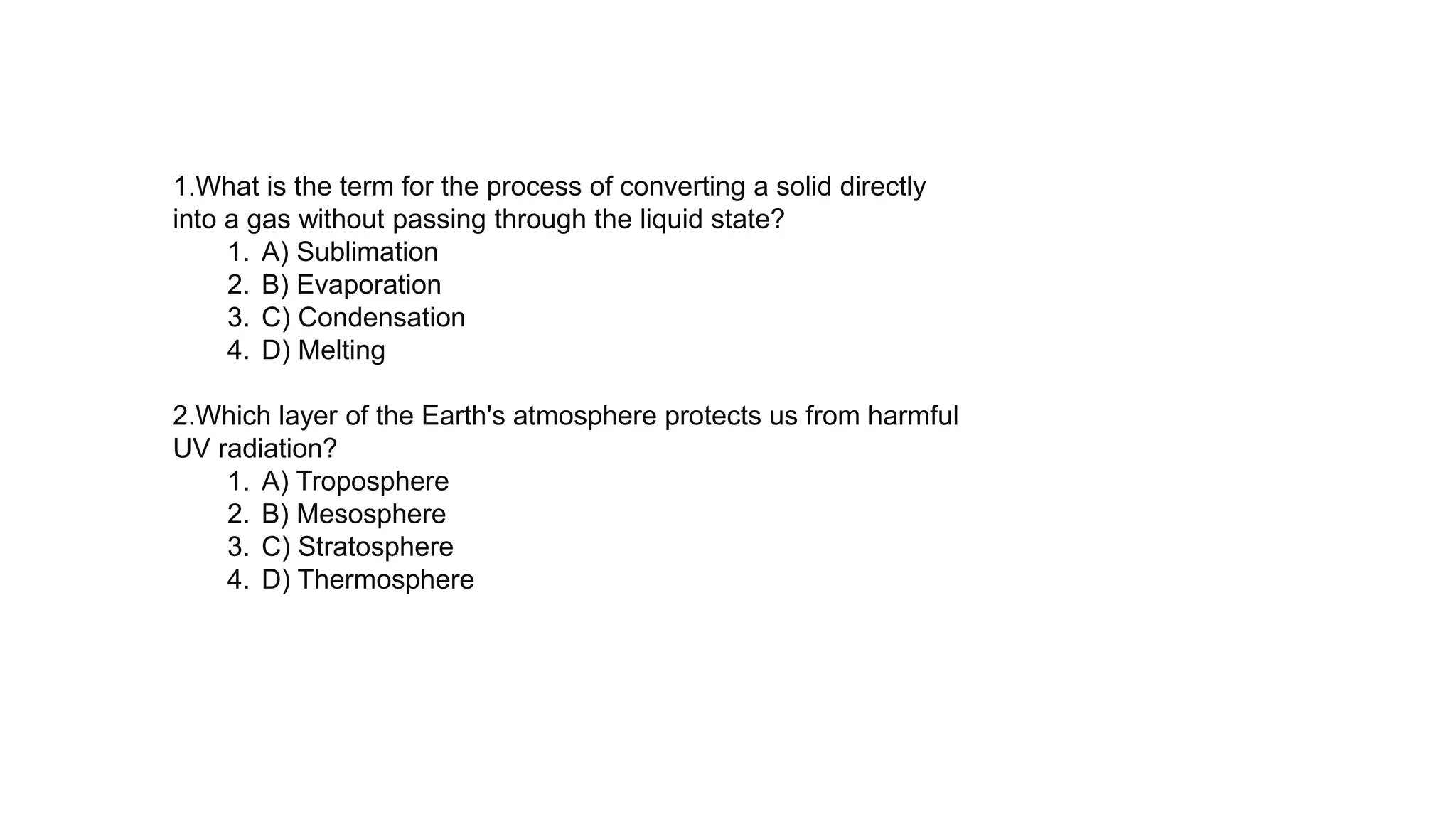 1.What is the term for the process of converting a solid directly
into a gas without passing through the liquid state?
1. A) Sublimation
2. B) Evaporation
3. C) Condensation
4. D) Melting
2.Which layer of the Earth's atmosphere protects us from harmful
UV radiation?
1. A) Troposphere
2. B) Mesosphere
3. C) Stratosphere
4. D) Thermosphere
 