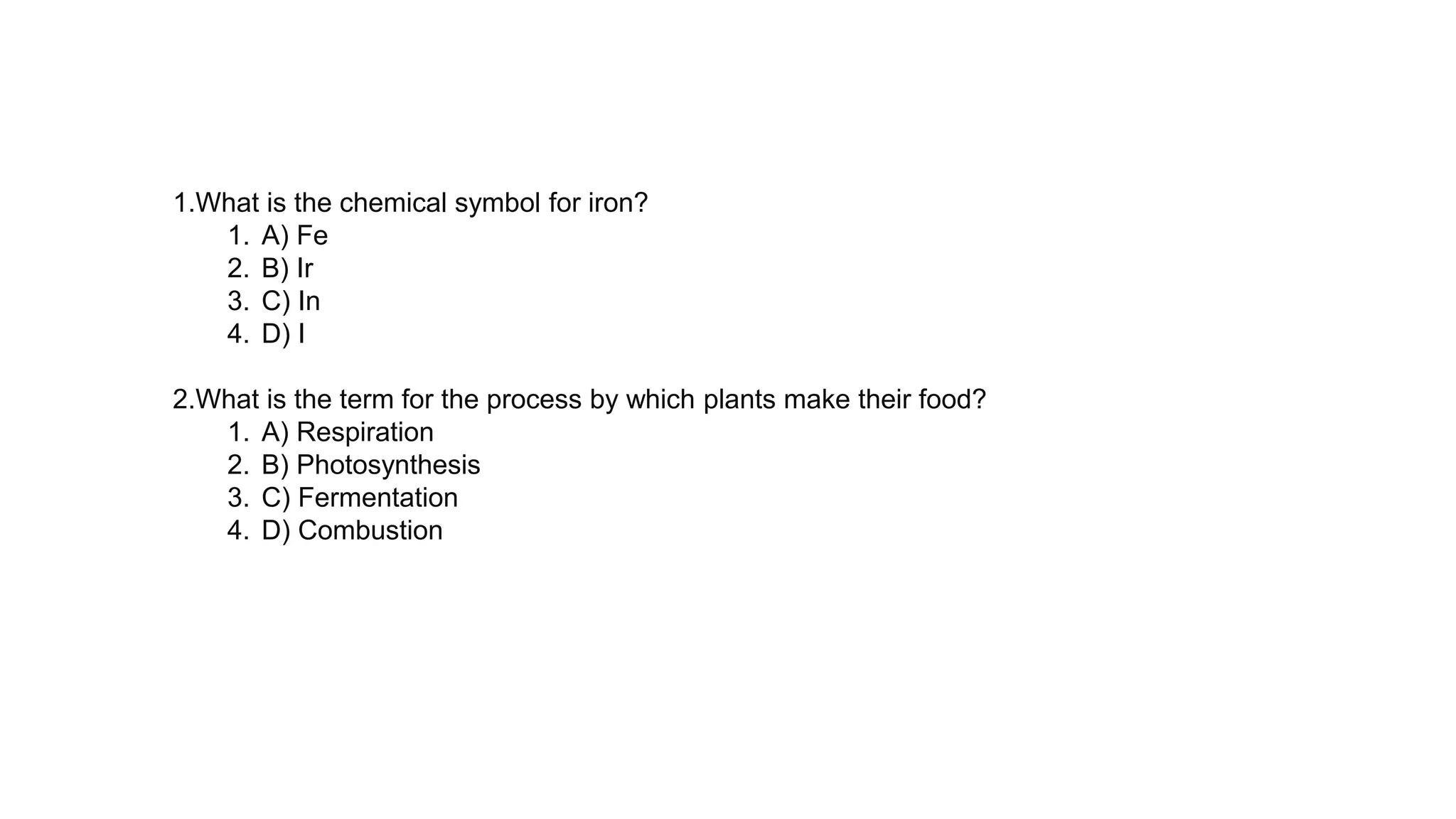 1.What is the chemical symbol for iron?
1. A) Fe
2. B) Ir
3. C) In
4. D) I
2.What is the term for the process by which plants make their food?
1. A) Respiration
2. B) Photosynthesis
3. C) Fermentation
4. D) Combustion
 