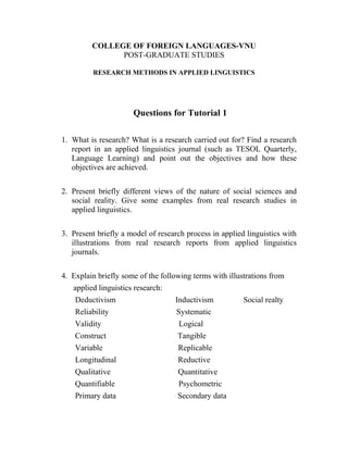 COLLEGE OF FOREIGN LANGUAGES-VNU
POST-GRADUATE STUDIES
RESEARCH METHODS IN APPLIED LINGUISTICS
Questions for Tutorial 1
1. What is research? What is a research carried out for? Find a research
report in an applied linguistics journal (such as TESOL Quarterly,
Language Learning) and point out the objectives and how these
objectives are achieved.
2. Present briefly different views of the nature of social sciences and
social reality. Give some examples from real research studies in
applied linguistics.
3. Present briefly a model of research process in applied linguistics with
illustrations from real research reports from applied linguistics
journals.
4. Explain briefly some of the following terms with illustrations from
applied linguistics research:
Deductivism Inductivism Social realty
Reliability Systematic
Validity Logical
Construct Tangible
Variable Replicable
Longitudinal Reductive
Qualitative Quantitative
Quantifiable Psychometric
Primary data Secondary data
 