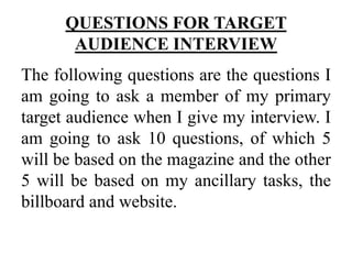 QUESTIONS FOR TARGET
AUDIENCE INTERVIEW
The following questions are the questions I
am going to ask a member of my primary
target audience when I give my interview. I
am going to ask 10 questions, of which 5
will be based on the magazine and the other
5 will be based on my ancillary tasks, the
billboard and website.
 