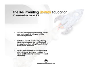 The Re-inventing Literacy Education
Conversation Starter Kit




•    Take the following questions with you to
     your next meeting with your child’s
     teacher or principal.


•    Get other parents involved by sharing
     these questions and the “Re-inventing
     Literacy Education using Words in Color”
     white paper with them.


•    Have a conversation about the kind of
     education you want your children to
     have, and the kind of learners you want
     them to be.



                               www.EducationalSolutions.com
 