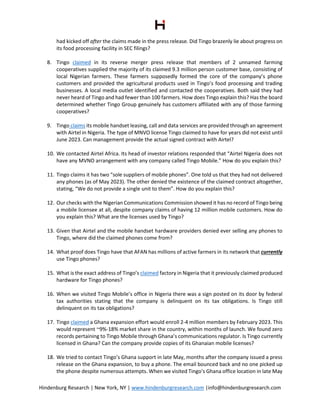 Hindenburg Research | New York, NY | www.hindenburgresearch.com |info@hindenburgresearch.com
had kicked off after the claims made in the press release. Did Tingo brazenly lie about progress on
its food processing facility in SEC filings?
8. Tingo claimed in its reverse merger press release that members of 2 unnamed farming
cooperatives supplied the majority of its claimed 9.3 million person customer base, consisting of
local Nigerian farmers. These farmers supposedly formed the core of the company’s phone
customers and provided the agricultural products used in Tingo’s food processing and trading
businesses. A local media outlet identified and contacted the cooperatives. Both said they had
never heard of Tingo and had fewer than 100 farmers. How does Tingo explain this? Has the board
determined whether Tingo Group genuinely has customers affiliated with any of those farming
cooperatives?
9. Tingo claims its mobile handset leasing, call and data services are provided through an agreement
with Airtel in Nigeria. The type of MNVO license Tingo claimed to have for years did not exist until
June 2023. Can management provide the actual signed contract with Airtel?
10. We contacted Airtel Africa. Its head of investor relations responded that “Airtel Nigeria does not
have any MVNO arrangement with any company called Tingo Mobile.” How do you explain this?
11. Tingo claims it has two “sole suppliers of mobile phones”. One told us that they had not delivered
any phones (as of May 2023). The other denied the existence of the claimed contract altogether,
stating, “We do not provide a single unit to them”. How do you explain this?
12. Our checks with the Nigerian Communications Commission showed it has no record of Tingo being
a mobile licensee at all, despite company claims of having 12 million mobile customers. How do
you explain this? What are the licenses used by Tingo?
13. Given that Airtel and the mobile handset hardware providers denied ever selling any phones to
Tingo, where did the claimed phones come from?
14. What proof does Tingo have that AFAN has millions of active farmers in its network that currently
use Tingo phones?
15. What is the exact address of Tingo’s claimed factory in Nigeria that it previously claimed produced
hardware for Tingo phones?
16. When we visited Tingo Mobile’s office in Nigeria there was a sign posted on its door by federal
tax authorities stating that the company is delinquent on its tax obligations. Is Tingo still
delinquent on its tax obligations?
17. Tingo claimed a Ghana expansion effort would enroll 2-4 million members by February 2023. This
would represent ~9%-18% market share in the country, within months of launch. We found zero
records pertaining to Tingo Mobile through Ghana’s communications regulator. Is Tingo currently
licensed in Ghana? Can the company provide copies of its Ghanaian mobile licenses?
18. We tried to contact Tingo’s Ghana support in late May, months after the company issued a press
release on the Ghana expansion, to buy a phone. The email bounced back and no one picked up
the phone despite numerous attempts. When we visited Tingo’s Ghana office location in late May
 