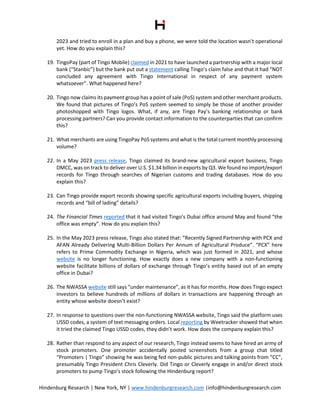 Hindenburg Research | New York, NY | www.hindenburgresearch.com |info@hindenburgresearch.com
2023 and tried to enroll in a plan and buy a phone, we were told the location wasn’t operational
yet. How do you explain this?
19. TingoPay (part of Tingo Mobile) claimed in 2021 to have launched a partnership with a major local
bank (“Stanbic”) but the bank put out a statement calling Tingo’s claim false and that it had “NOT
concluded any agreement with Tingo International in respect of any payment system
whatsoever”. What happened here?
20. Tingo now claims its payment group has a point of sale (PoS) system and other merchant products.
We found that pictures of Tingo’s PoS system seemed to simply be those of another provider
photoshopped with Tingo logos. What, if any, are Tingo Pay’s banking relationship or bank
processing partners? Can you provide contact information to the counterparties that can confirm
this?
21. What merchants are using TingoPay PoS systems and what is the total current monthly processing
volume?
22. In a May 2023 press release, Tingo claimed its brand-new agricultural export business, Tingo
DMCC, was on track to deliver over U.S. $1.34 billion in exports by Q3. We found no import/export
records for Tingo through searches of Nigerian customs and trading databases. How do you
explain this?
23. Can Tingo provide export records showing specific agricultural exports including buyers, shipping
records and “bill of lading” details?
24. The Financial Times reported that it had visited Tingo’s Dubai office around May and found “the
office was empty”. How do you explain this?
25. In the May 2023 press release, Tingo also stated that: “Recently Signed Partnership with PCX and
AFAN Already Delivering Multi-Billion Dollars Per Annum of Agricultural Produce”. “PCX” here
refers to Prime Commodity Exchange in Nigeria, which was just formed in 2021, and whose
website is no longer functioning. How exactly does a new company with a non-functioning
website facilitate billions of dollars of exchange through Tingo’s entity based out of an empty
office in Dubai?
26. The NWASSA website still says “under maintenance”, as it has for months. How does Tingo expect
investors to believe hundreds of millions of dollars in transactions are happening through an
entity whose website doesn’t exist?
27. In response to questions over the non-functioning NWASSA website, Tingo said the platform uses
USSD codes, a system of text messaging orders. Local reporting by Weetracker showed that when
it tried the claimed Tingo USSD codes, they didn’t work. How does the company explain this?
28. Rather than respond to any aspect of our research, Tingo instead seems to have hired an army of
stock promoters. One promoter accidentally posted screenshots from a group chat titled
“Promoters | Tingo” showing he was being fed non-public pictures and talking points from “CC”,
presumably Tingo President Chris Cleverly. Did Tingo or Cleverly engage in and/or direct stock
promoters to pump Tingo’s stock following the Hindenburg report?
 