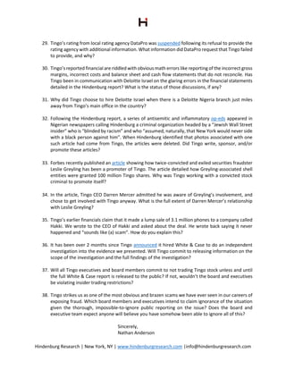 Hindenburg Research | New York, NY | www.hindenburgresearch.com |info@hindenburgresearch.com
29. Tingo’s rating from local rating agency DataPro was suspended following its refusal to provide the
rating agency with additional information. What information did DataPro request that Tingo failed
to provide, and why?
30. Tingo’s reported financial are riddled with obvious math errors like reporting of the incorrect gross
margins, incorrect costs and balance sheet and cash flow statements that do not reconcile. Has
Tingo been in communication with Deloitte Israel on the glaring errors in the financial statements
detailed in the Hindenburg report? What is the status of those discussions, if any?
31. Why did Tingo choose to hire Deloitte Israel when there is a Deloitte Nigeria branch just miles
away from Tingo’s main office in the country?
32. Following the Hindenburg report, a series of antisemitic and inflammatory op-eds appeared in
Nigerian newspapers calling Hindenburg a criminal organization headed by a “Jewish Wall Street
insider” who is “blinded by racism” and who “assumed, naturally, that New York would never side
with a black person against him”. When Hindenburg identified that photos associated with one
such article had come from Tingo, the articles were deleted. Did Tingo write, sponsor, and/or
promote these articles?
33. Forbes recently published an article showing how twice-convicted and exiled securities fraudster
Leslie Greyling has been a promoter of Tingo. The article detailed how Greyling-associated shell
entities were granted 100 million Tingo shares. Why was Tingo working with a convicted stock
criminal to promote itself?
34. In the article, Tingo CEO Darren Mercer admitted he was aware of Greyling’s involvement, and
chose to get involved with Tingo anyway. What is the full extent of Darren Mercer’s relationship
with Leslie Greyling?
35. Tingo’s earlier financials claim that it made a lump sale of 3.1 million phones to a company called
Hakki. We wrote to the CEO of Hakki and asked about the deal. He wrote back saying it never
happened and “sounds like (a) scam”. How do you explain this?
36. It has been over 2 months since Tingo announced it hired White & Case to do an independent
investigation into the evidence we presented. Will Tingo commit to releasing information on the
scope of the investigation and the full findings of the investigation?
37. Will all Tingo executives and board members commit to not trading Tingo stock unless and until
the full White & Case report is released to the public? If not, wouldn’t the board and executives
be violating insider trading restrictions?
38. Tingo strikes us as one of the most obvious and brazen scams we have ever seen in our careers of
exposing fraud. Which board members and executives intend to claim ignorance of the situation
given the thorough, impossible-to-ignore public reporting on the issue? Does the board and
executive team expect anyone will believe you have somehow been able to ignore all of this?
Sincerely,
Nathan Anderson
 