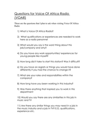 Questions for Voice Of Africa Radio
(VOAR)
These are the questions that I plan to ask when visiting Voice Of Africa
Radio

   1) What is Voice Of Africa Radio?

   2) What qualifications or experiences are needed to work
      here as a radio personnel

   3) What would you say is the worst thing about this
      job/company and why?

   4) Do you have any work opportunities/ experiences for
      young people like myself?

   5) How long did it take to start this station? Was it difficult?

   6) Do you have an regrets or things you would have done
      differently if you had the chance to change it?

   7) What are your roles and responsibilities within the
      company?

   8) How long have you been working in this industry?

   9) Was there anything that inspired you to work in this
      department

   10) Would you say there are any similarities in this job in
   music and TV

   11) Are there any similar things you may need in a job in
   the music industry and a job in TV? E.G. qualifications,
   experience etc.
 
