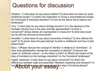 Questions for discussion
 Giddens: 1) what does he say about tradition? 2) what does he mean by ‘post-
traditional society’? 3) what’s the implication of ‘living in post-traditional society’
for individuals & individual identities? 4) how do the above link to places and
landscape?
 Urry: 1) what does he say about heritage tourism? 2) in the absence of the
heritage industry how is the past normally appropriated? 3) what is
conserved? whose stories are represented in museums? 4) what else could
we do with the old built environments?
 Herzfeld: 1) what does he say about ownership of history? 2) who defines the
past? 3) To whom does the past belong? 4) what is ‘traditional’ and how is that
determined?
 Basu: 1)Please discuss the concept of 'identity' in relations to 'homeland'. 2)
How does globalization change the concept(s) of identity? 3) discuss the
notion of ‘authentic culture’ – is the notion a myth? 4) What's the impact of the
idea of homeland on the heritage industries? on the 'homeland' landscape?
 Ingold: (optional) 1) what does he say about movement? 2) what’s the
differences between walk and assembly? Between wayfaring and transport? 3)
how do the different ways of moving impact the ways of knowing places?
About your essay…
 