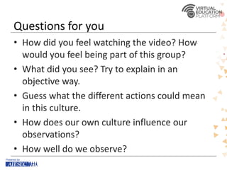 Questions for you
• How did you feel watching the video? How
would you feel being part of this group?
• What did you see? Try to explain in an
objective way.
• Guess what the different actions could mean
in this culture.
• How does our own culture influence our
observations?
• How well do we observe?
 