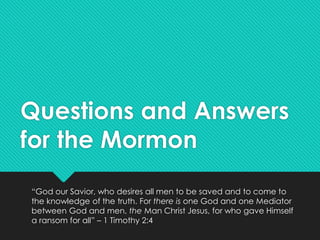 Questions and Answers
for the Mormon
“God our Savior, who desires all men to be saved and to come to
the knowledge of the truth. For there is one God and one Mediator
between God and men, the Man Christ Jesus, for who gave Himself
a ransom for all” – 1 Timothy 2:4
 