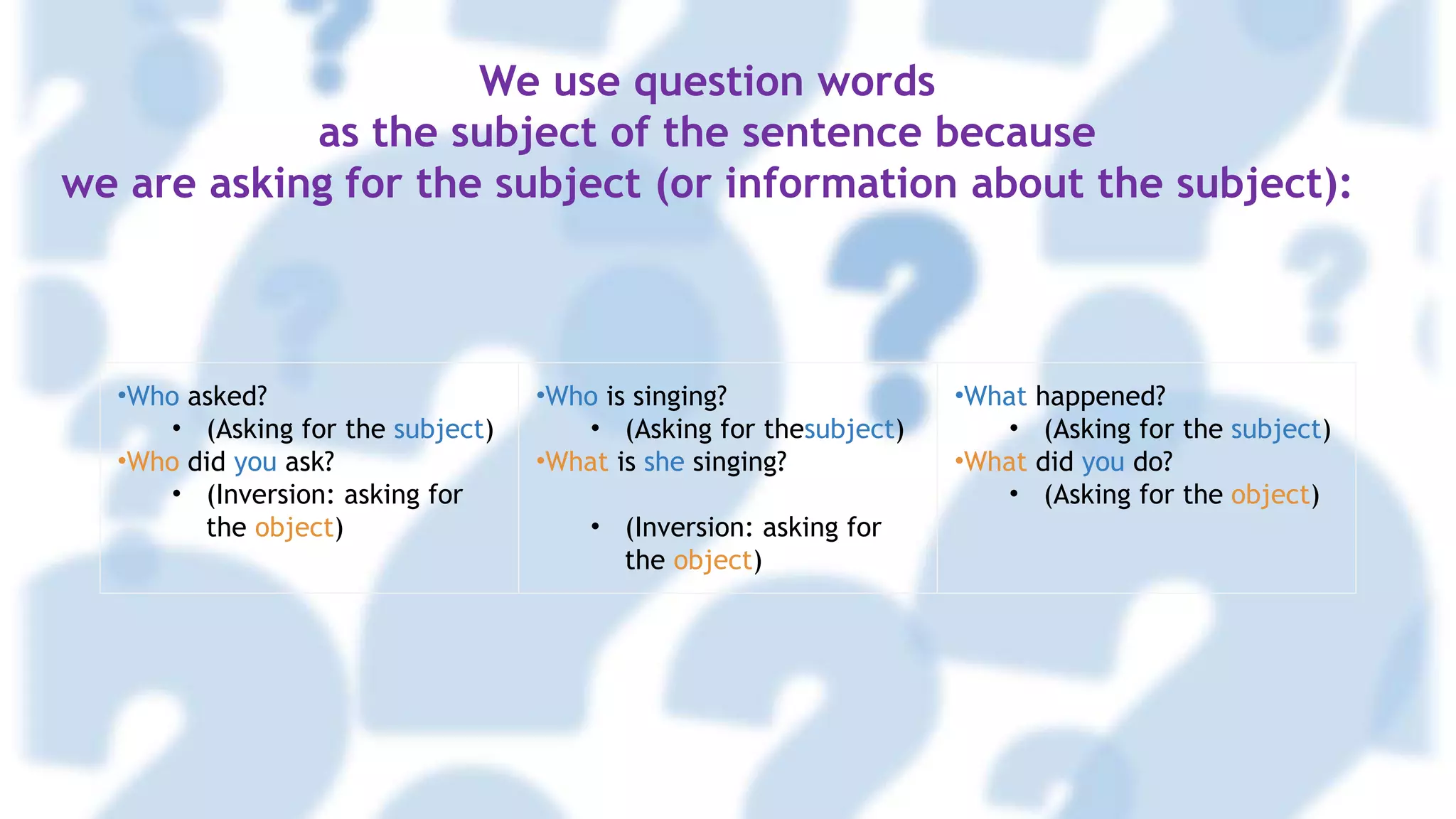 •Who asked?
• (Asking for the subject)
•Who did you ask?
• (Inversion: asking for
the object)
•Who is singing?
• (Asking for thesubject)
•What is she singing?
• (Inversion: asking for
the object)
•What happened?
• (Asking for the subject)
•What did you do?
• (Asking for the object)
We use question words
as the subject of the sentence because
we are asking for the subject (or information about the subject):
 