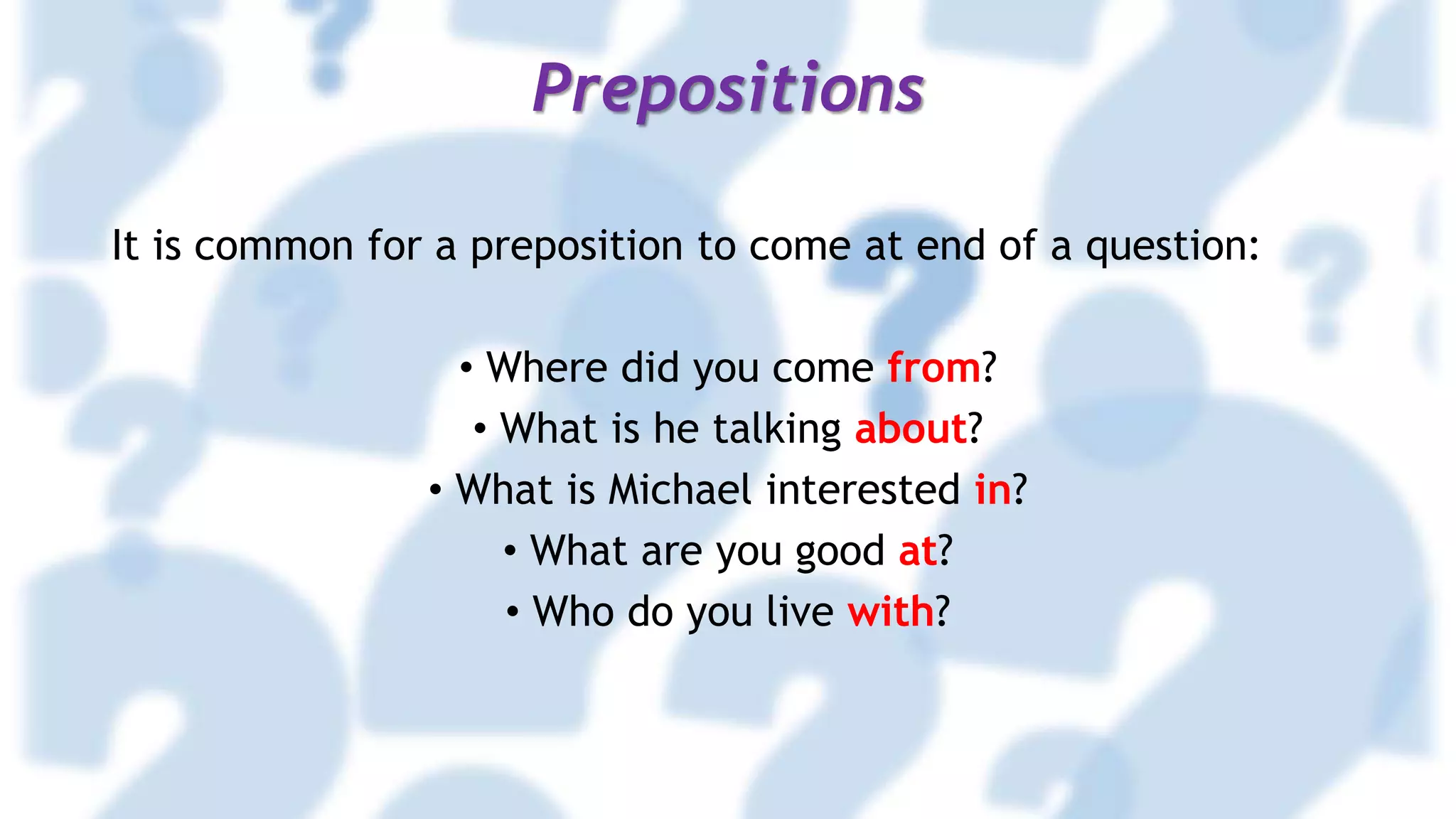 Prepositions
It is common for a preposition to come at end of a question:
• Where did you come from?
• What is he talking about?
• What is Michael interested in?
• What are you good at?
• Who do you live with?
 