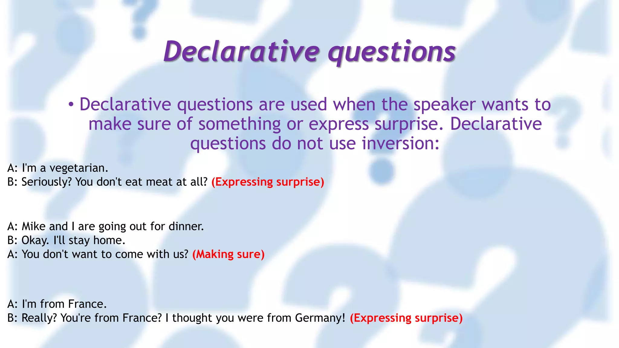Declarative questions
• Declarative questions are used when the speaker wants to
make sure of something or express surprise. Declarative
questions do not use inversion:
A: I'm a vegetarian.
B: Seriously? You don't eat meat at all? (Expressing surprise)
A: Mike and I are going out for dinner.
B: Okay. I'll stay home.
A: You don't want to come with us? (Making sure)
A: I'm from France.
B: Really? You're from France? I thought you were from Germany! (Expressing surprise)
 