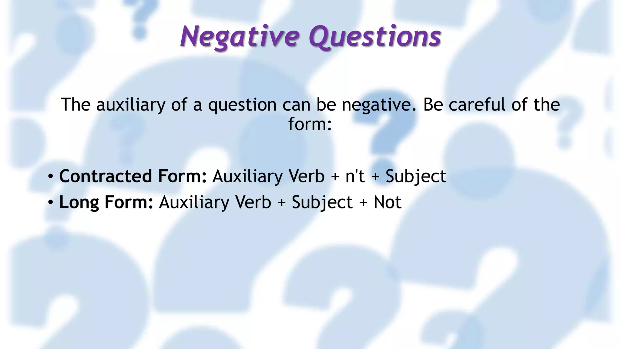 Negative Questions
The auxiliary of a question can be negative. Be careful of the
form:
• Contracted Form: Auxiliary Verb + n't + Subject
• Long Form: Auxiliary Verb + Subject + Not
 