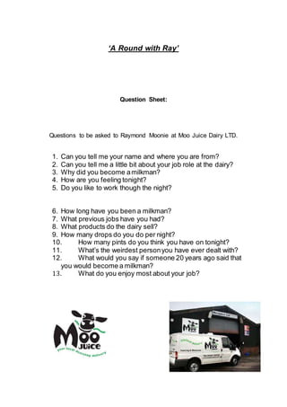 ‘A Round with Ray’ 
Question Sheet: 
Questions to be asked to Raymond Moonie at Moo Juice Dairy LTD. 
1. Can you tell me your name and where you are from? 
2. Can you tell me a little bit about your job role at the dairy? 
3. Why did you become a milkman? 
4. How are you feeling tonight? 
5. Do you like to work though the night? 
6. How long have you been a milkman? 
7. What previous jobs have you had? 
8. What products do the dairy sell? 
9. How many drops do you do per night? 
10. How many pints do you think you have on tonight? 
11. What’s the weirdest person you have ever dealt with? 
12. What would you say if someone 20 years ago said that 
you would become a milkman? 
13. What do you enjoy most about your job? 

