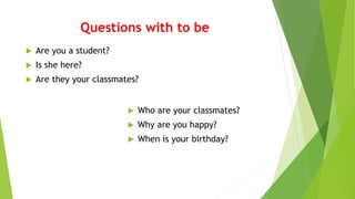Questions with to be
 Are you a student?
 Is she here?
 Are they your classmates?
 Who are your classmates?
 Why are you happy?
 When is your birthday?
 