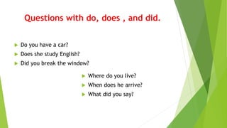 Questions with do, does , and did.
Do you have a car?
Does she study English?
Did you break the window?
Where do you live?
When does he arrive?
What did you say?