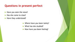 Questions in present perfect
 Have you seen the news?
 Has she come to class?
 Have they understood?
 Where have you been lately?
 What has she studied?
 How have you been feeling?
 