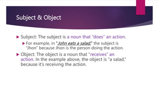 Subject & Object
 Subject: The subject is a noun that “does” an action.
 For example, in “John eats a salad,” the subject is
“Jhon” because Jhon is the person doing the action.
 Object: The object is a noun that “receives” an
action. In the example above, the object is “a salad,”
because it’s receiving the action.
 