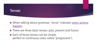 Tenses
 When talking about grammar, “tense” indicates when actions
happen.
 There are three basic tenses: past, present and future.
 Each of those tenses can be simple,
perfect or continuous (also called “progressive”).
 