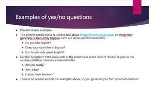 Examples of yes/no questions
 Present simple examples
 The present simple tense is used to talk about things that are always true, or things that
generally or frequently happen. Here are some question examples:
 Do you like English?
 Does your sister live in Boston?
 Can his parents speak English?
 Careful: Exception! If the main verb of the sentence is some form of “to be,” it goes in the
auxiliary position. Here are a few examples:
 Are you ready?
 Am I okay?
 Is your mom German?
 There is no second verb in the examples above, so you go directly to the “other information.”
 