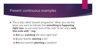 Present continuous examples
 This is also called “present progressive.” When you use this
tense, you want to indicate that something is happening
right now, so use some form of the verb “to be” and a verb
that ends with “-ing.”
 Are you watching the news right now?
 Is your teacher wearing a tie?
 Are your parents planning a vacation?
 