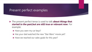 Present perfect examples
 The present perfect tense is used to talk about things that
started in the past,but are still true or relevant now. For
example:
 Have you seen my car keys?
 Has your dad watched the new “Star Wars” movie yet?
 Have we reached our sales goals for this year?
 