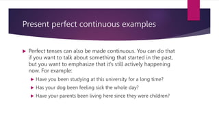 Present perfect continuous examples
 Perfect tenses can also be made continuous. You can do that
if you want to talk about something that started in the past,
but you want to emphasize that it’s still actively happening
now. For example:
 Have you been studying at this university for a long time?
 Has your dog been feeling sick the whole day?
 Have your parents been living here since they were children?
 