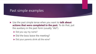 Past simple examples
 Use the past simple tense when you want to talk about
actions that were completed in the past. To do that, put
the auxiliary in the past form (usually “did”).
 Did you say my name?
 Did the boss leave the meeting?
 Did your parents drink all the wine?
 