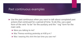 Past continuous examples
 Use the past continuous when you want to talk about completed past
actions that continued for a period of time. To do this, use a past
form of the verb “to be” for the auxiliary and the “-ing” form for the
main verb.
 Were you talking to me?
 Was Theresa working yesterday at 4:00 p.m.?
 Was I wearing this shirt the last time you saw me?
 