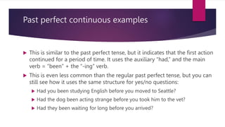 Past perfect continuous examples
 This is similar to the past perfect tense, but it indicates that the first action
continued for a period of time. It uses the auxiliary “had,” and the main
verb = “been” + the “-ing” verb.
 This is even less common than the regular past perfect tense, but you can
still see how it uses the same structure for yes/no questions:
 Had you been studying English before you moved to Seattle?
 Had the dog been acting strange before you took him to the vet?
 Had they been waiting for long before you arrived?
 