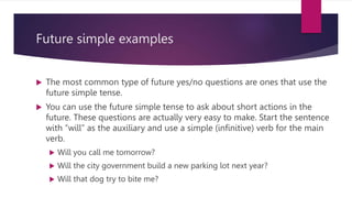 Future simple examples
 The most common type of future yes/no questions are ones that use the
future simple tense.
 You can use the future simple tense to ask about short actions in the
future. These questions are actually very easy to make. Start the sentence
with “will” as the auxiliary and use a simple (infinitive) verb for the main
verb.
 Will you call me tomorrow?
 Will the city government build a new parking lot next year?
 Will that dog try to bite me?
 