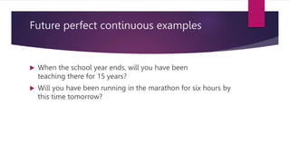 Future perfect continuous examples
 When the school year ends, will you have been
teaching there for 15 years?
 Will you have been running in the marathon for six hours by
this time tomorrow?
 