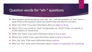 Question words for “wh-” questions
 Most question words actually do start with “wh-,” with the exception of “how.” Here’s a
quick review of the question words you should know and when to use them.
 What: Use “what” if you want information about an object or thing.
 Which: This is very similar to “what,” but generally use “which” if there are specific or
limited options to choose from.
 When: Use “when” if you want information about a time or date.
 Where: Use “where” if you want information about a place or location.
 Who: Use “who” if you want information about a person.
 Why: Use “why” if you want information about a reason or explanation for something.
 